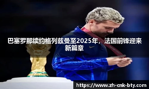 巴塞罗那续约格列兹曼至2025年,法国前锋迎来新篇章