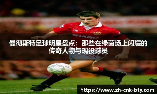 曼彻斯特足球明星盘点:那些在绿茵场上闪耀的传奇人物与现役球员