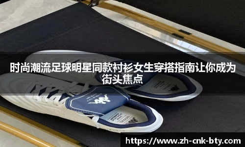 时尚潮流足球明星同款衬衫女生穿搭指南让你成为街头焦点